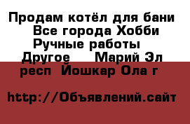 Продам котёл для бани  - Все города Хобби. Ручные работы » Другое   . Марий Эл респ.,Йошкар-Ола г.